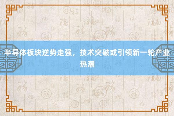 半导体板块逆势走强，技术突破或引领新一轮产业热潮