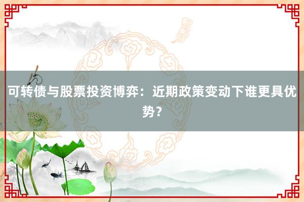 可转债与股票投资博弈：近期政策变动下谁更具优势？