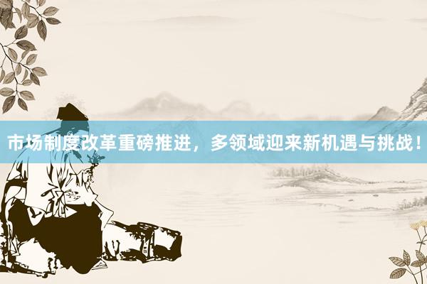市场制度改革重磅推进，多领域迎来新机遇与挑战！