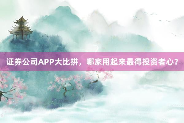 证券公司APP大比拼，哪家用起来最得投资者心？