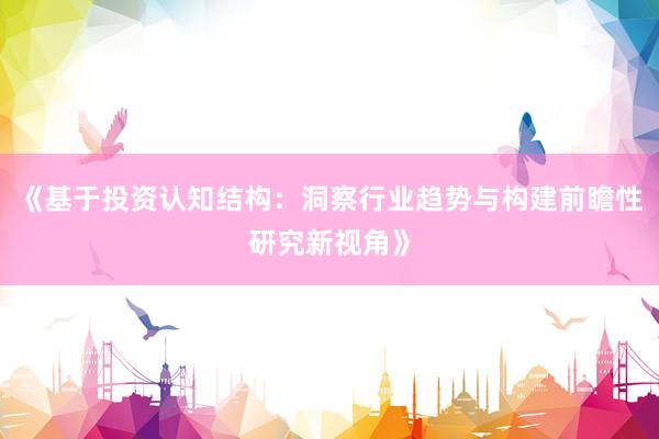 《基于投资认知结构：洞察行业趋势与构建前瞻性研究新视角》