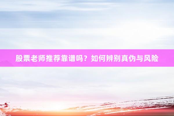 股票老师推荐靠谱吗？如何辨别真伪与风险