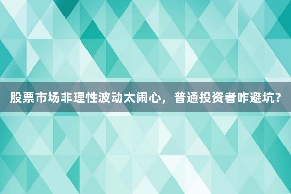 股票市场非理性波动太闹心，普通投资者咋避坑？