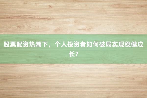 股票配资热潮下，个人投资者如何破局实现稳健成长？