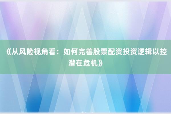 《从风险视角看:如何完善股票配资投资逻辑以控潜在危机》