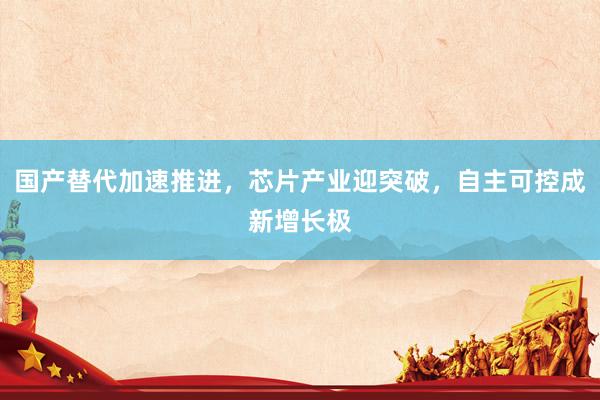 国产替代加速推进，芯片产业迎突破，自主可控成新增长极
