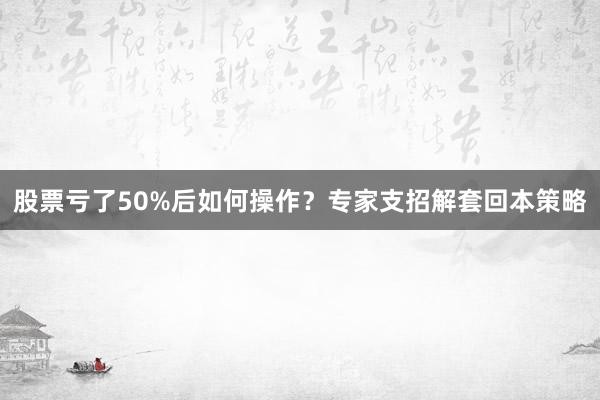 股票亏了50%后如何操作？专家支招解套回本策略