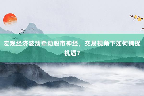 宏观经济波动牵动股市神经，交易视角下如何捕捉机遇？