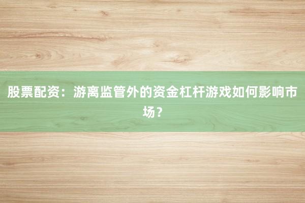 股票配资：游离监管外的资金杠杆游戏如何影响市场？