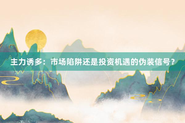 主力诱多：市场陷阱还是投资机遇的伪装信号？