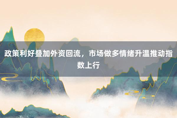 政策利好叠加外资回流，市场做多情绪升温推动指数上行