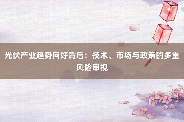 光伏产业趋势向好背后：技术、市场与政策的多重风险审视