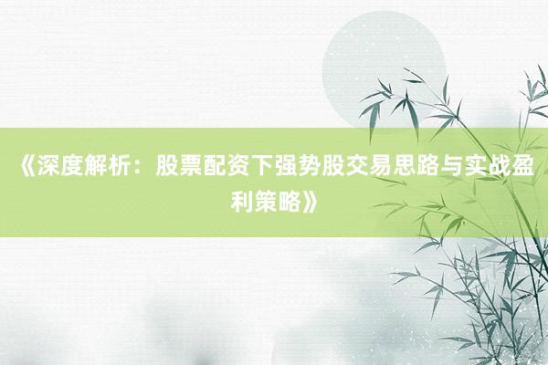 《深度解析：股票配资下强势股交易思路与实战盈利策略》