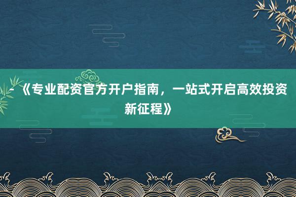 - 《专业配资官方开户指南，一站式开启高效投资新征程》