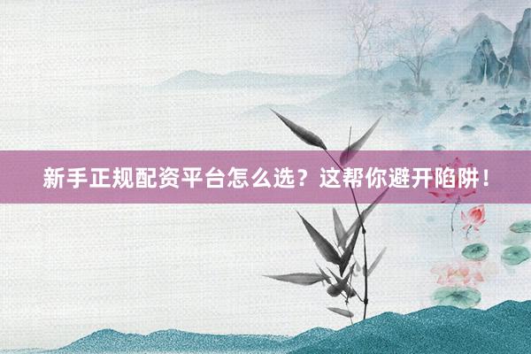新手正规配资平台怎么选？这帮你避开陷阱！