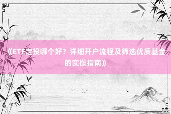 《ETF定投哪个好？详细开户流程及筛选优质基金的实操指南》