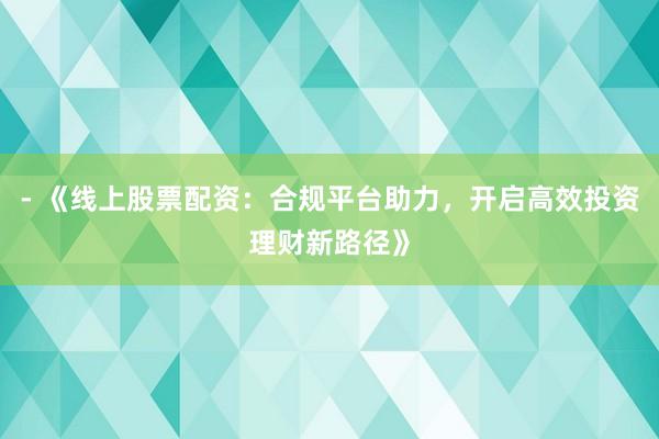 - 《线上股票配资：合规平台助力，开启高效投资理财新路径》