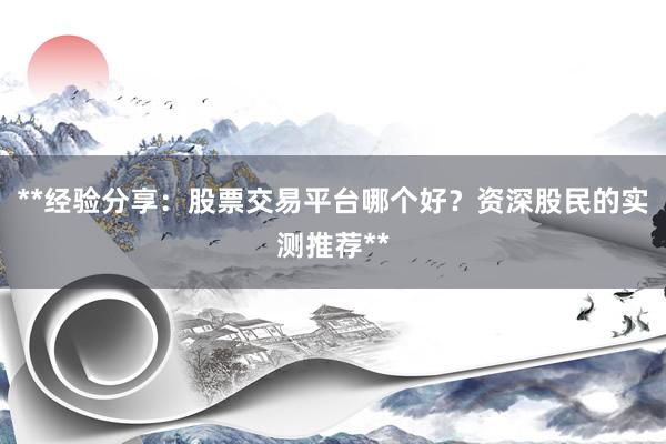 **经验分享：股票交易平台哪个好？资深股民的实测推荐**