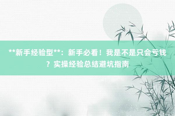 **新手经验型**：新手必看！我是不是只会亏钱？实操经验总结避坑指南