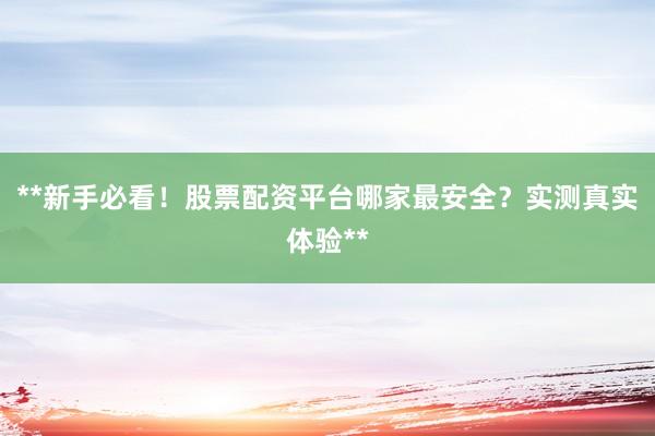 **新手必看！股票配资平台哪家最安全？实测真实体验**