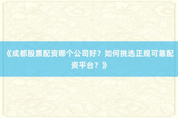 《成都股票配资哪个公司好？如何挑选正规可靠配资平台？》
