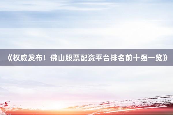 《权威发布！佛山股票配资平台排名前十强一览》