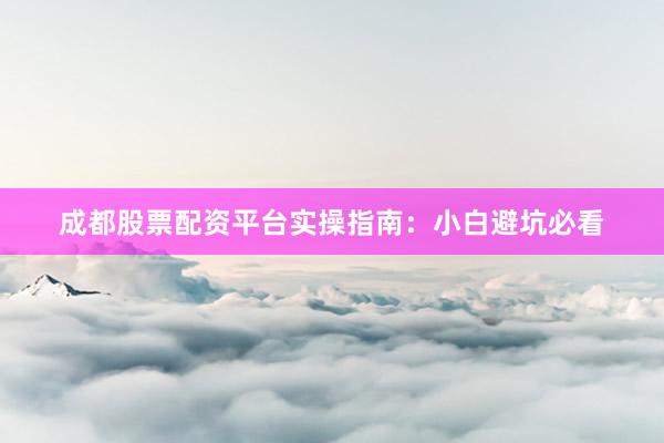 成都股票配资平台实操指南：小白避坑必看