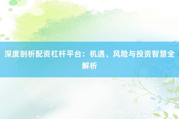 深度剖析配资杠杆平台：机遇、风险与投资智慧全解析