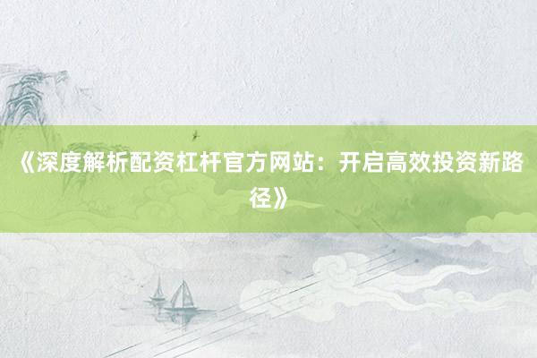 《深度解析配资杠杆官方网站：开启高效投资新路径》