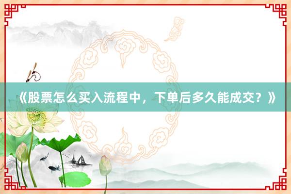 《股票怎么买入流程中，下单后多久能成交？》