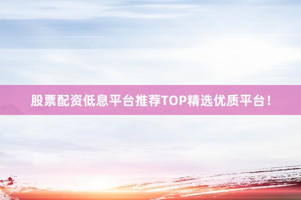 股票配资低息平台推荐TOP精选优质平台！