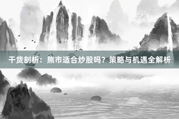 干货剖析：熊市适合炒股吗？策略与机遇全解析
