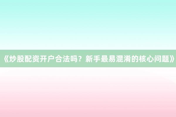 《炒股配资开户合法吗？新手最易混淆的核心问题》
