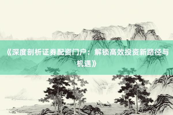《深度剖析证券配资门户：解锁高效投资新路径与机遇》