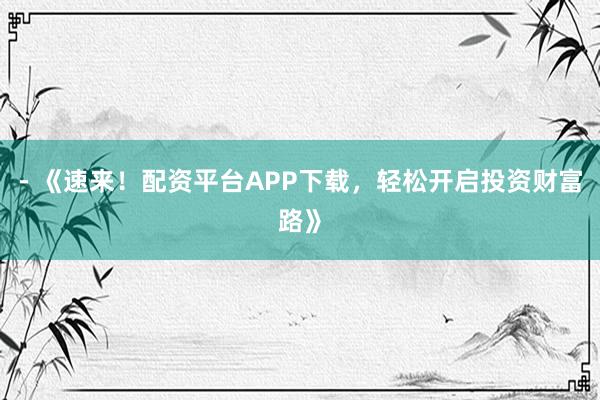 - 《速来！配资平台APP下载，轻松开启投资财富路》