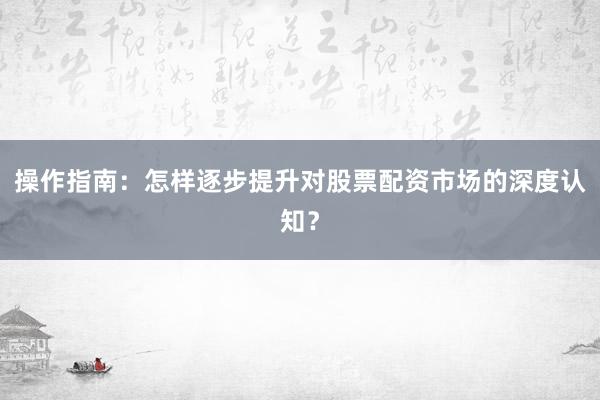 操作指南：怎样逐步提升对股票配资市场的深度认知？