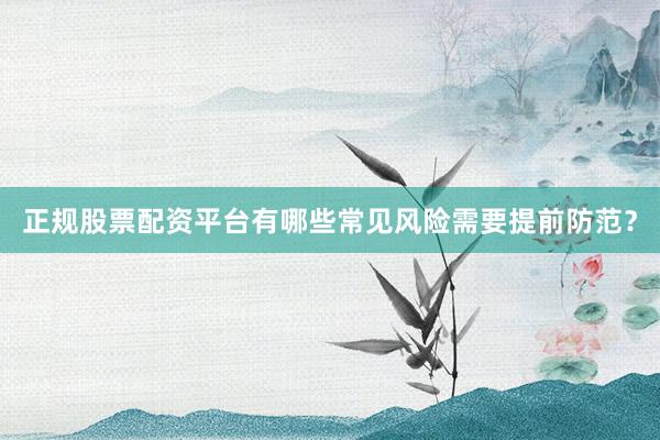 正规股票配资平台有哪些常见风险需要提前防范？