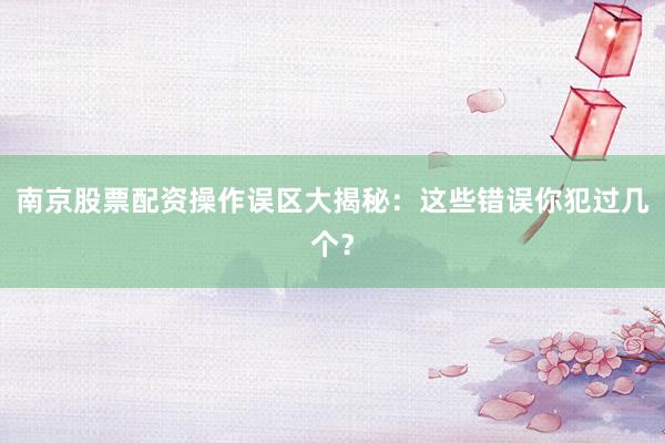 南京股票配资操作误区大揭秘：这些错误你犯过几个？
