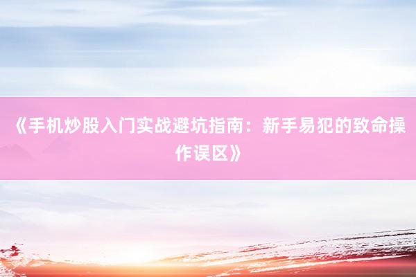 《手机炒股入门实战避坑指南：新手易犯的致命操作误区》