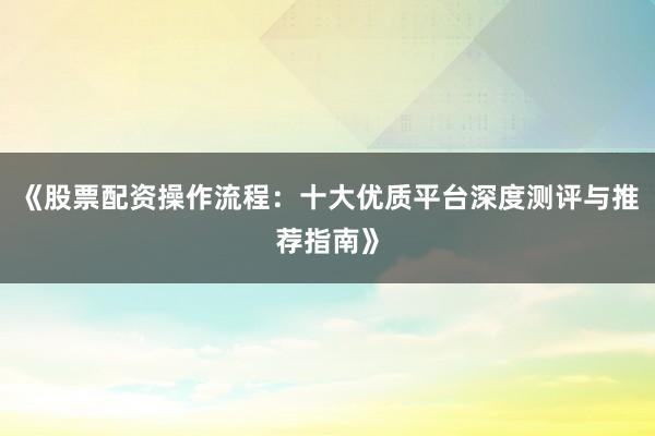 《股票配资操作流程：十大优质平台深度测评与推荐指南》