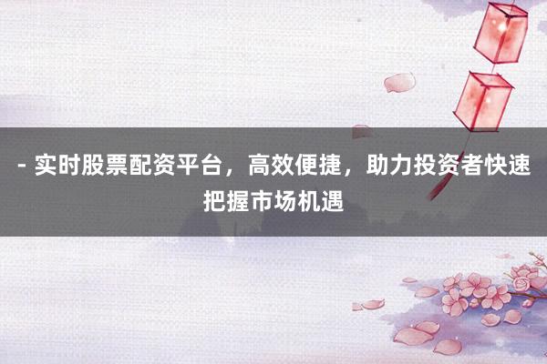 - 实时股票配资平台，高效便捷，助力投资者快速把握市场机遇