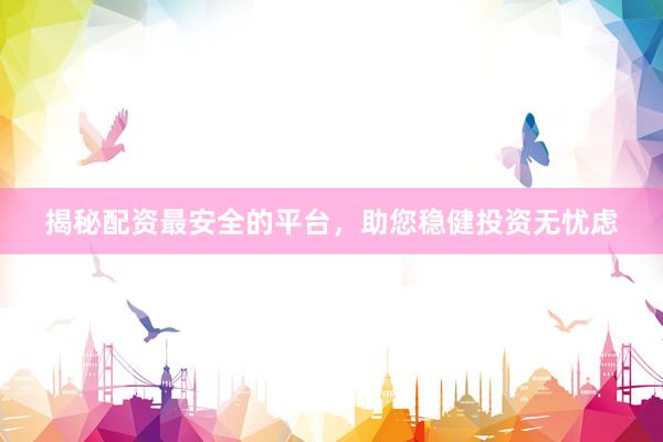 揭秘配资最安全的平台，助您稳健投资无忧虑