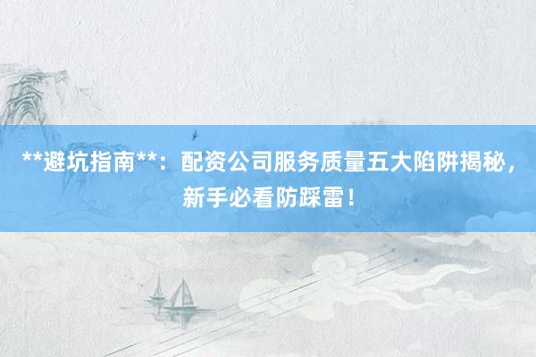**避坑指南**：配资公司服务质量五大陷阱揭秘，新手必看防踩雷！