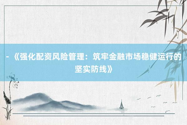 - 《强化配资风险管理：筑牢金融市场稳健运行的坚实防线》