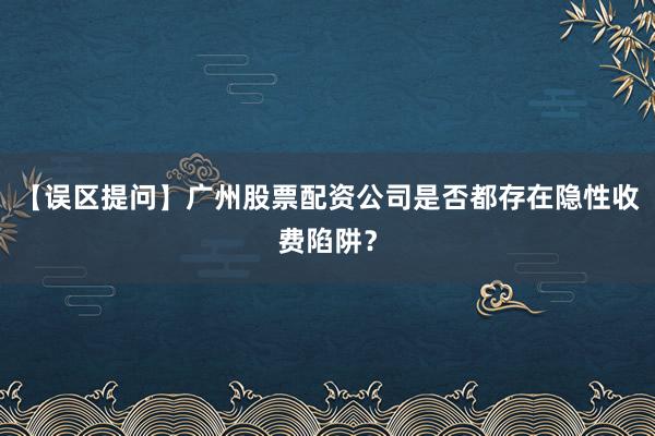 【误区提问】广州股票配资公司是否都存在隐性收费陷阱？