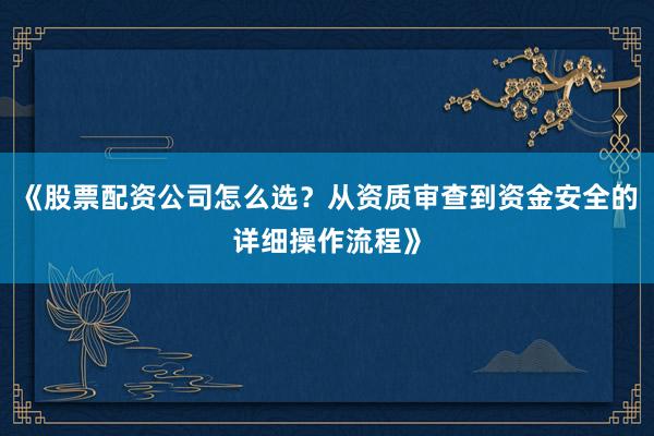 《股票配资公司怎么选？从资质审查到资金安全的详细操作流程》