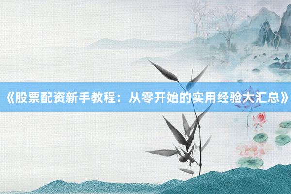 《股票配资新手教程：从零开始的实用经验大汇总》