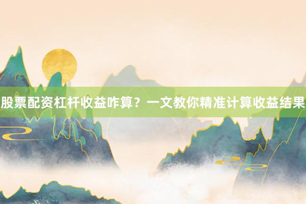 股票配资杠杆收益咋算？一文教你精准计算收益结果
