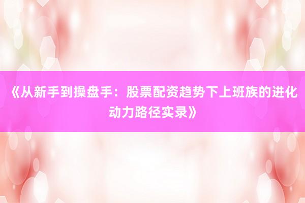《从新手到操盘手：股票配资趋势下上班族的进化动力路径实录》