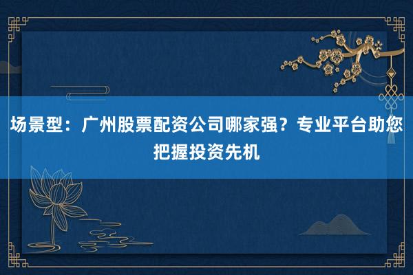 场景型：广州股票配资公司哪家强？专业平台助您把握投资先机